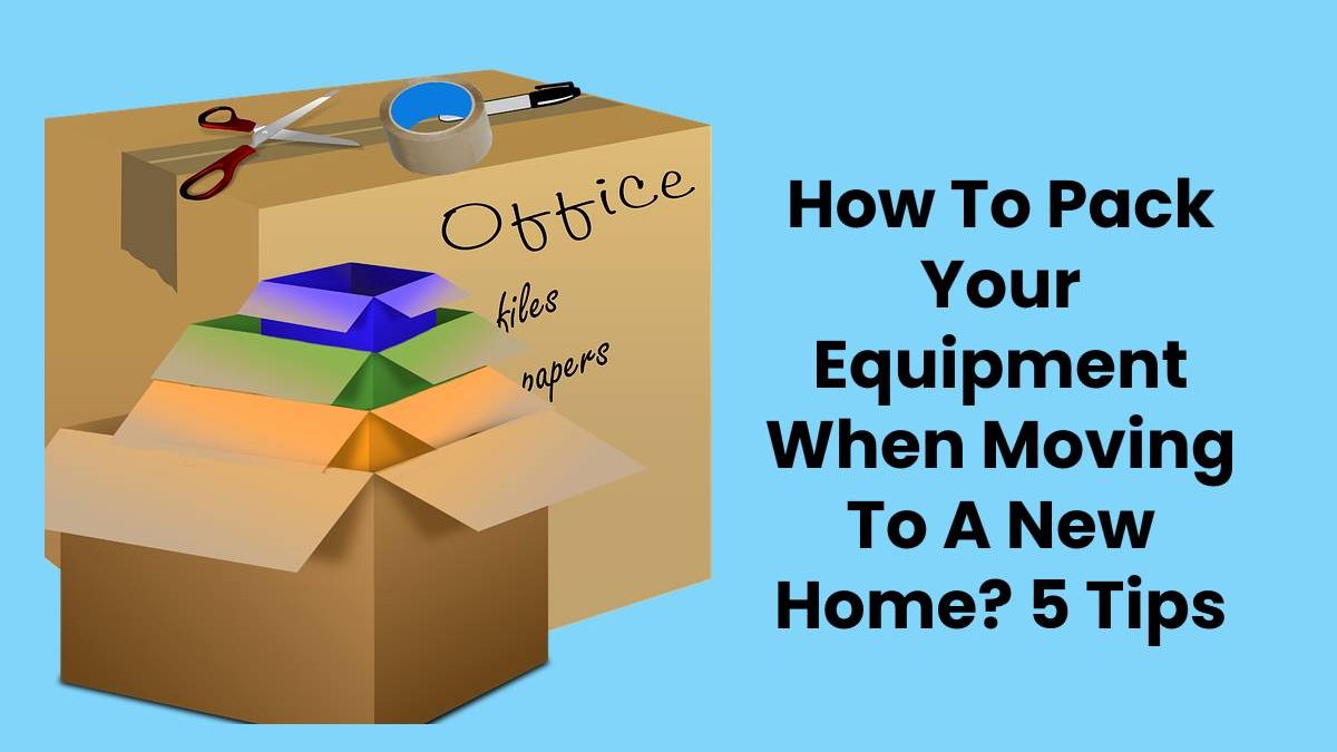 How To Pack Your Equipment When Moving To A New Home? 5 Tips